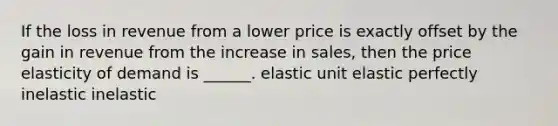 If the loss in revenue from a lower price is exactly offset by the gain in revenue from the increase in sales, then the price elasticity of demand is ______. elastic unit elastic perfectly inelastic inelastic