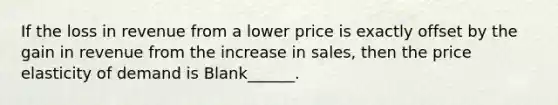 If the loss in revenue from a lower price is exactly offset by the gain in revenue from the increase in sales, then the price elasticity of demand is Blank______.