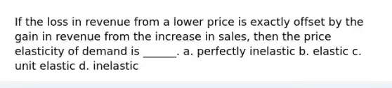 If the loss in revenue from a lower price is exactly offset by the gain in revenue from the increase in sales, then the price elasticity of demand is ______. a. perfectly inelastic b. elastic c. unit elastic d. inelastic