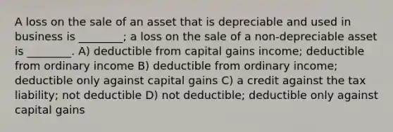 A loss on the sale of an asset that is depreciable and used in business is ________; a loss on the sale of a non-depreciable asset is ________. A) deductible from capital gains income; deductible from ordinary income B) deductible from ordinary income; deductible only against capital gains C) a credit against the tax liability; not deductible D) not deductible; deductible only against capital gains