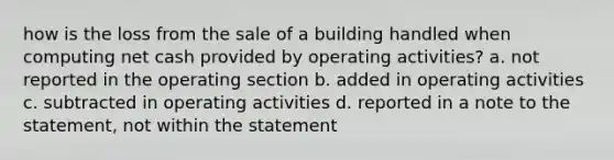 how is the loss from the sale of a building handled when computing net cash provided by operating activities? a. not reported in the operating section b. added in operating activities c. subtracted in operating activities d. reported in a note to the statement, not within the statement