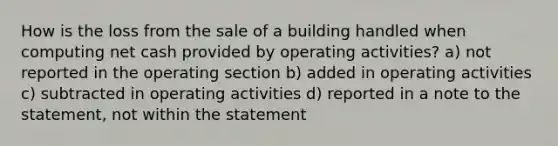 How is the loss from the sale of a building handled when computing net cash provided by operating activities? a) not reported in the operating section b) added in operating activities c) subtracted in operating activities d) reported in a note to the statement, not within the statement