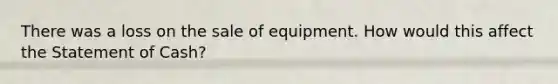 There was a loss on the sale of equipment. How would this affect the Statement of Cash?