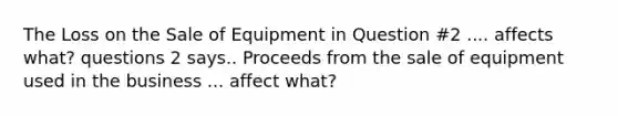 The Loss on the Sale of Equipment in Question #2 .... affects what? questions 2 says.. Proceeds from the sale of equipment used in the business ... affect what?