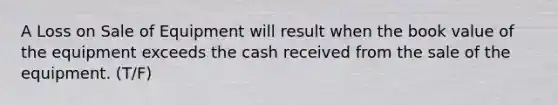 A Loss on Sale of Equipment will result when the book value of the equipment exceeds the cash received from the sale of the equipment. (T/F)