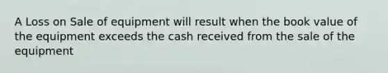 A Loss on Sale of equipment will result when the book value of the equipment exceeds the cash received from the sale of the equipment