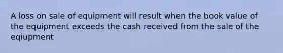 A loss on sale of equipment will result when the book value of the equipment exceeds the cash received from the sale of the eqiupment