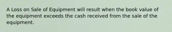 A Loss on Sale of Equipment will result when the book value of the equipment exceeds the cash received from the sale of the equipment.