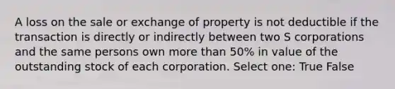 A loss on the sale or exchange of property is not deductible if the transaction is directly or indirectly between two S corporations and the same persons own more than 50% in value of the outstanding stock of each corporation. Select one: True False