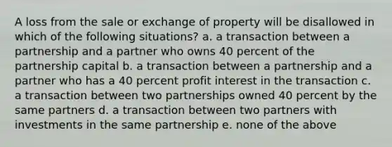 A loss from the sale or exchange of property will be disallowed in which of the following situations? a. a transaction between a partnership and a partner who owns 40 percent of the partnership capital b. a transaction between a partnership and a partner who has a 40 percent profit interest in the transaction c. a transaction between two partnerships owned 40 percent by the same partners d. a transaction between two partners with investments in the same partnership e. none of the above