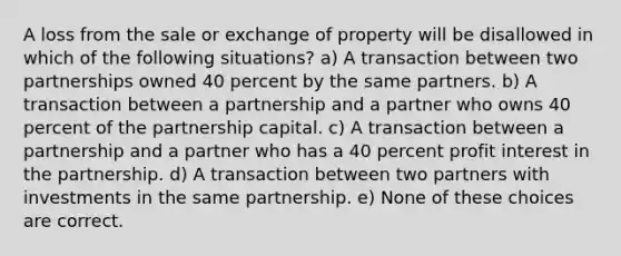 A loss from the sale or exchange of property will be disallowed in which of the following situations? a) A transaction between two partnerships owned 40 percent by the same partners. b) A transaction between a partnership and a partner who owns 40 percent of the partnership capital. c) A transaction between a partnership and a partner who has a 40 percent profit interest in the partnership. d) A transaction between two partners with investments in the same partnership. e) None of these choices are correct.