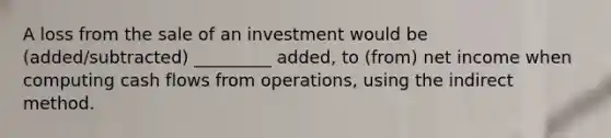 A loss from the sale of an investment would be (added/subtracted) _________ added, to (from) net income when computing cash flows from operations, using the indirect method.