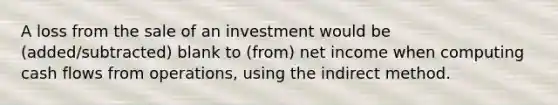 A loss from the sale of an investment would be (added/subtracted) blank to (from) net income when computing cash flows from operations, using the indirect method.