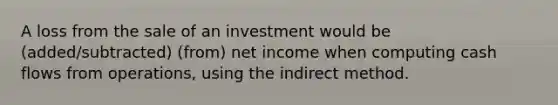 A loss from the sale of an investment would be (added/subtracted) (from) net income when computing cash flows from operations, using the indirect method.