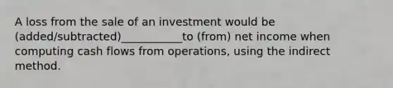 A loss from the sale of an investment would be (added/subtracted)___________to (from) net income when computing cash flows from operations, using the indirect method.