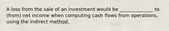 A loss from the sale of an investment would be ______________ to (from) net income when computing cash flows from operations, using the indirect method.