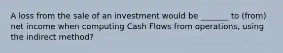 A loss from the sale of an investment would be _______ to (from) net income when computing Cash Flows from operations, using the indirect method?