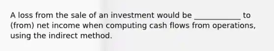 A loss from the sale of an investment would be ____________ to (from) net income when computing cash flows from operations, using the indirect method.