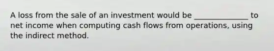 A loss from the sale of an investment would be ______________ to net income when computing cash flows from operations, using the indirect method.