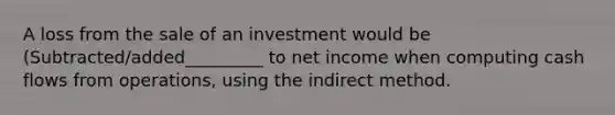 A loss from the sale of an investment would be (Subtracted/added_________ to net income when computing cash flows from operations, using the indirect method.