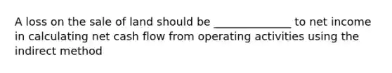 A loss on the sale of land should be ______________ to net income in calculating net <a href='https://www.questionai.com/knowledge/kXoqoBRFeQ-cash-flow' class='anchor-knowledge'>cash flow</a> from operating activities using the indirect method