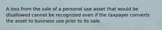 A loss from the sale of a personal use asset that would be disallowed cannot be recognized even if the taxpayer converts the asset to business use prior to its sale.