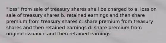 "loss" from sale of treasury shares shall be charged to a. loss on sale of treasury shares b. retained earnings and then share premium from treasury shares c. share premium from treasury shares and then retained earnings d. share premium from original issuance and then retained earnings