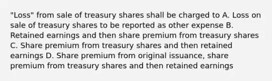 "Loss" from sale of treasury shares shall be charged to A. Loss on sale of treasury shares to be reported as other expense B. Retained earnings and then share premium from treasury shares C. Share premium from treasury shares and then retained earnings D. Share premium from original issuance, share premium from treasury shares and then retained earnings