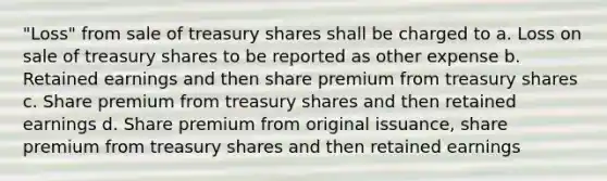 "Loss" from sale of treasury shares shall be charged to a. Loss on sale of treasury shares to be reported as other expense b. Retained earnings and then share premium from treasury shares c. Share premium from treasury shares and then retained earnings d. Share premium from original issuance, share premium from treasury shares and then retained earnings