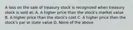 A loss on the sale of treasury stock is recognized when treasury stock is sold at: A. A higher price than the stock's market value B. A higher price than the stock's cost C. A higher price then the stock's par or state value D. None of the above