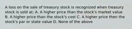 A loss on the sale of treasury stock is recognized when treasury stock is sold at: A. A higher price than the stock's market value B. A higher price than the stock's cost C. A higher price then the stock's par or state value D. None of the above