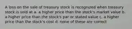 A loss on the sale of treasury stock is recognized when treasury stock is sold at a. a higher price than the stock's market value b. a higher price than the stock's par or stated value c. a higher price than the stock's cost d. none of these are correct