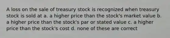 A loss on the sale of treasury stock is recognized when treasury stock is sold at a. a higher price than the stock's market value b. a higher price than the stock's par or stated value c. a higher price than the stock's cost d. none of these are correct