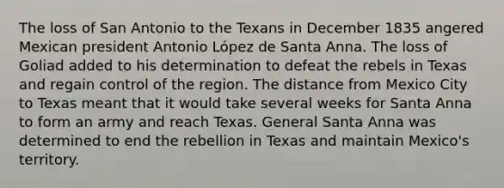 The loss of San Antonio to the Texans in December 1835 angered Mexican president Antonio López de Santa Anna. The loss of Goliad added to his determination to defeat the rebels in Texas and regain control of the region. The distance from Mexico City to Texas meant that it would take several weeks for Santa Anna to form an army and reach Texas. General Santa Anna was determined to end the rebellion in Texas and maintain Mexico's territory.