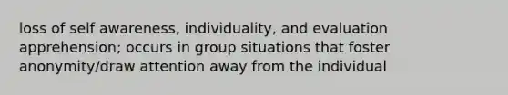 loss of self awareness, individuality, and evaluation apprehension; occurs in group situations that foster anonymity/draw attention away from the individual