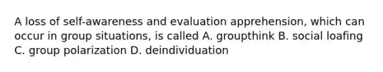 A loss of self-awareness and evaluation apprehension, which can occur in group situations, is called A. groupthink B. social loafing C. group polarization D. deindividuation