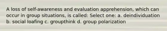 A loss of self-awareness and evaluation apprehension, which can occur in group situations, is called: Select one: a. deindividuation b. social loafing c. groupthink d. group polarization