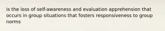 is the loss of self-awareness and evaluation apprehension that occurs in group situations that fosters responsiveness to group norms