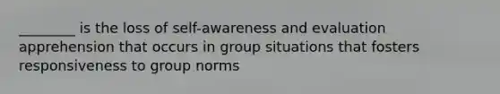 ________ is the loss of self-awareness and evaluation apprehension that occurs in group situations that fosters responsiveness to group norms