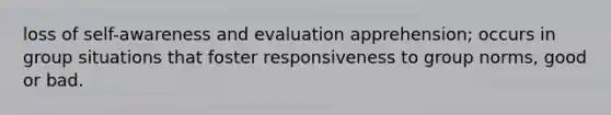 loss of self-awareness and evaluation apprehension; occurs in group situations that foster responsiveness to group norms, good or bad.