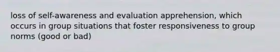 loss of self-awareness and evaluation apprehension, which occurs in group situations that foster responsiveness to group norms (good or bad)