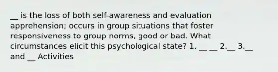 __ is the loss of both self-awareness and evaluation apprehension; occurs in group situations that foster responsiveness to group norms, good or bad. What circumstances elicit this psychological state? 1. __ __ 2.__ 3.__ and __ Activities