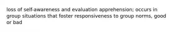 loss of self-awareness and evaluation apprehension; occurs in group situations that foster responsiveness to group norms, good or bad