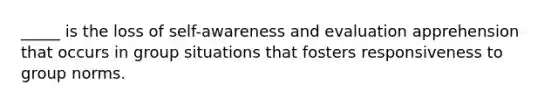 _____ is the loss of self-awareness and evaluation apprehension that occurs in group situations that fosters responsiveness to group norms.