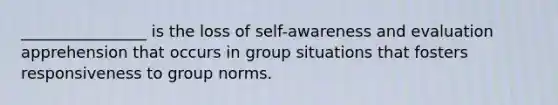 ________________ is the loss of self-awareness and evaluation apprehension that occurs in group situations that fosters responsiveness to group norms.