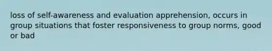 loss of self-awareness and evaluation apprehension, occurs in group situations that foster responsiveness to group norms, good or bad