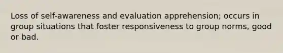 Loss of self-awareness and evaluation apprehension; occurs in group situations that foster responsiveness to group norms, good or bad.