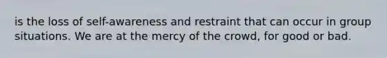 is the loss of self-awareness and restraint that can occur in group situations. We are at the mercy of the crowd, for good or bad.