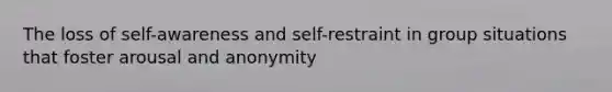 The loss of self-awareness and self-restraint in group situations that foster arousal and anonymity