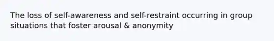 The loss of self-awareness and self-restraint occurring in group situations that foster arousal & anonymity